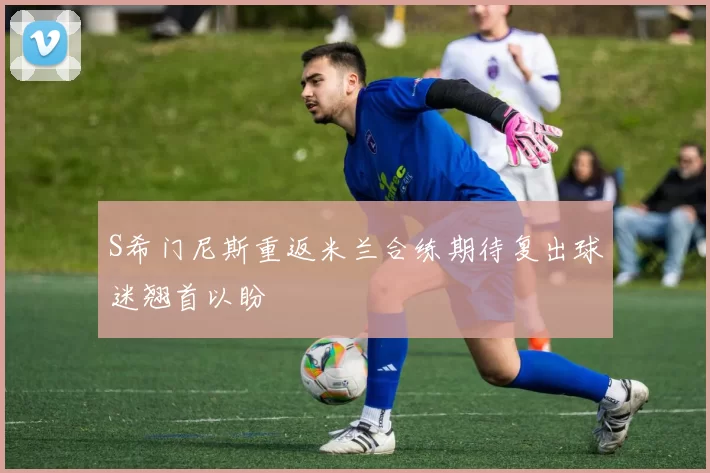 S希门尼斯重返米兰合练期待复出球迷翘首以盼
