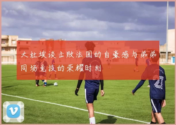 大杜埃谈击败法国的自豪感与弟弟同场竞技的荣耀时刻