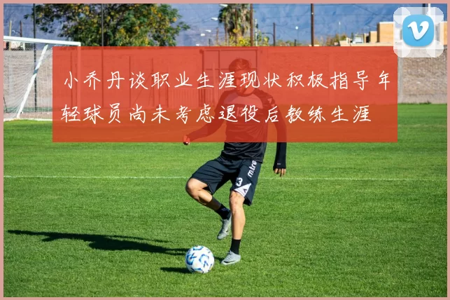 小乔丹谈职业生涯现状积极指导年轻球员尚未考虑退役后教练生涯