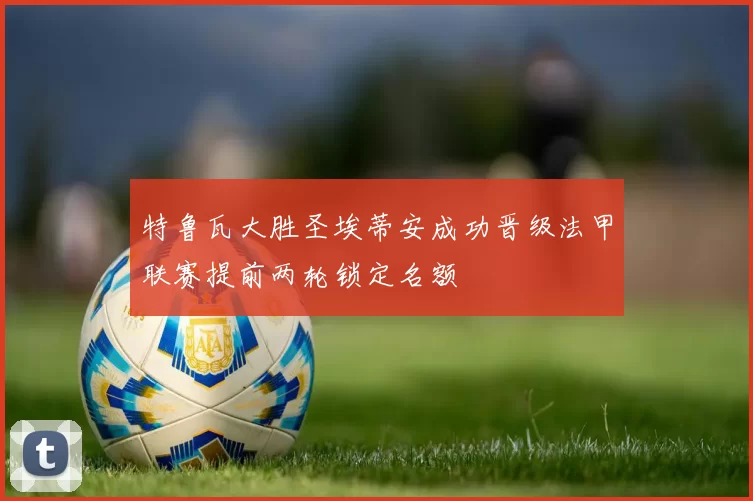 特鲁瓦大胜圣埃蒂安成功晋级法甲联赛提前两轮锁定名额