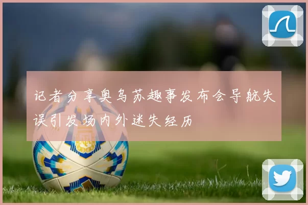 记者分享奥乌苏趣事发布会导航失误引发场内外迷失经历