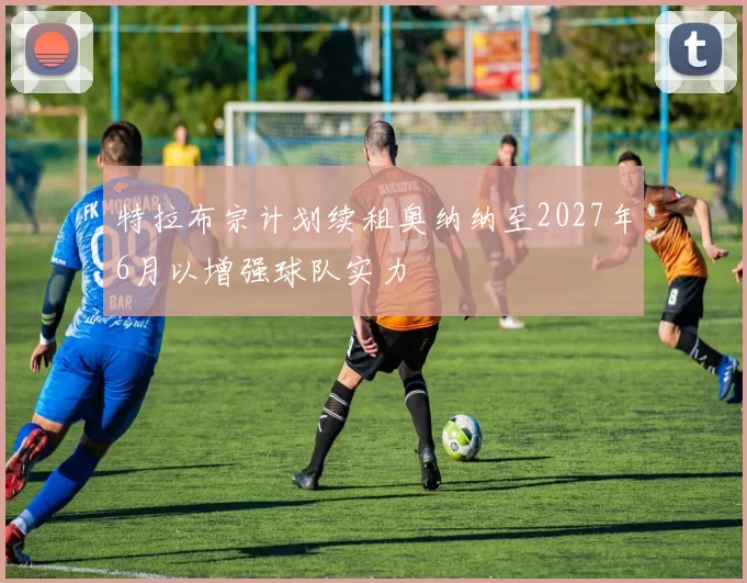 特拉布宗计划续租奥纳纳至2027年6月以增强球队实力