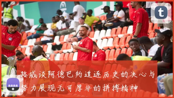 路威谈阿德巴约追逐历史的决心与努力展现无可厚非的拼搏精神
