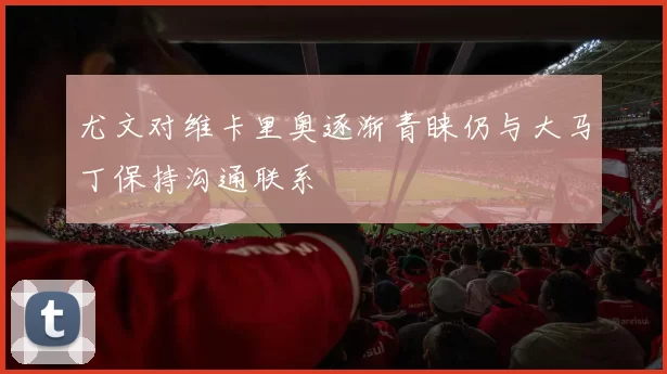 尤文对维卡里奥逐渐青睐仍与大马丁保持沟通联系