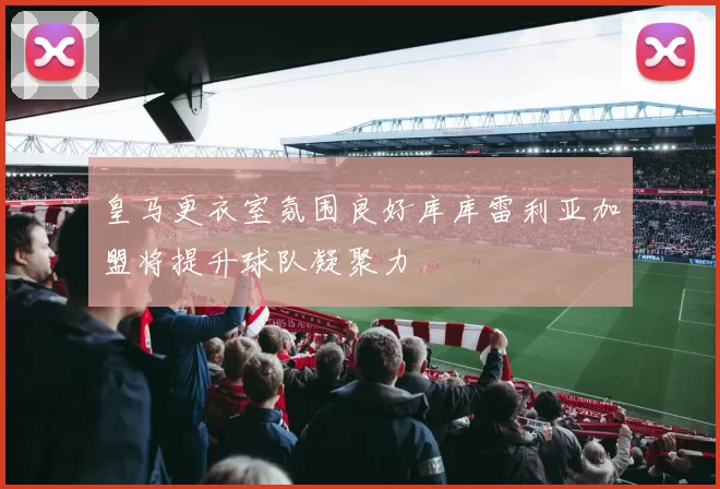 皇马更衣室氛围良好库库雷利亚加盟将提升球队凝聚力
