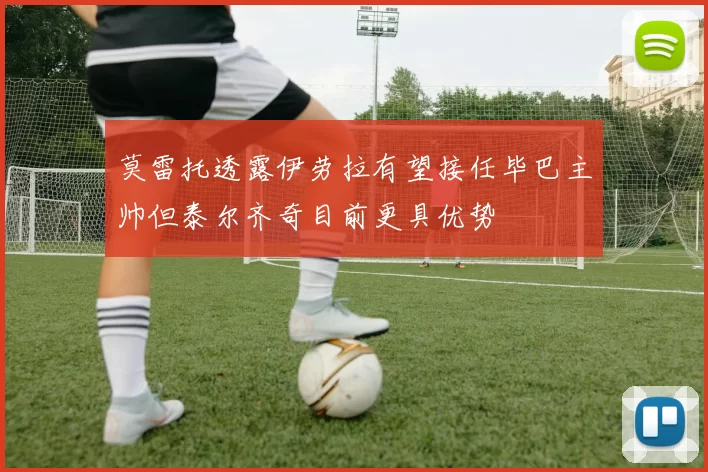 莫雷托透露伊劳拉有望接任毕巴主帅但泰尔齐奇目前更具优势