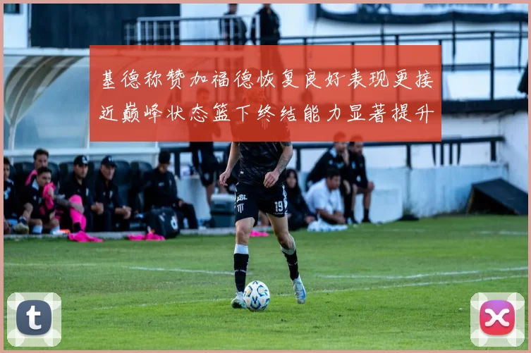 基德称赞加福德恢复良好表现更接近巅峰状态篮下终结能力显著提升