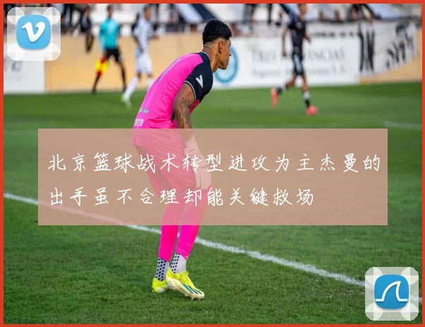 北京篮球战术转型进攻为主杰曼的出手虽不合理却能关键救场