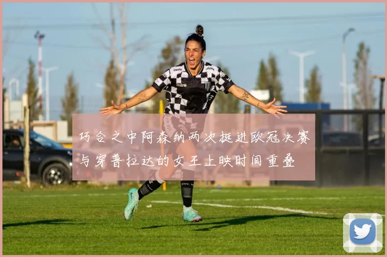 巧合之中阿森纳两次挺进欧冠决赛与穿普拉达的女王上映时间重叠