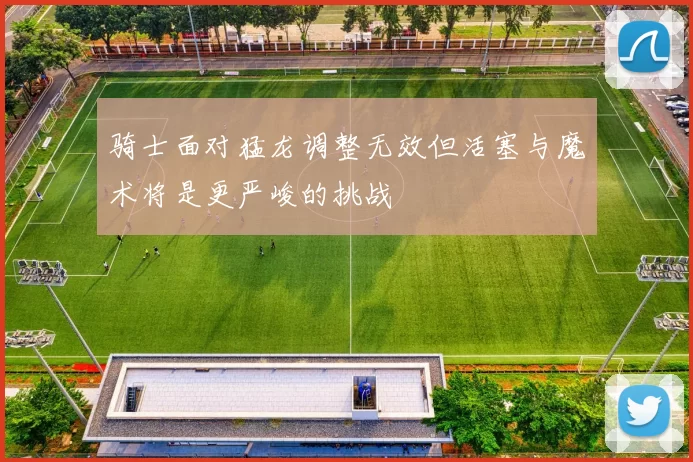 骑士面对猛龙调整无效但活塞与魔术将是更严峻的挑战