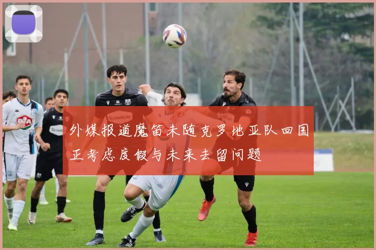 外媒报道魔笛未随克罗地亚队回国正考虑度假与未来去留问题
