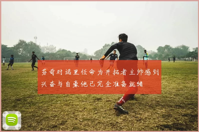 芬奇对诺里任命为开拓者主帅感到兴奋与自豪他已完全准备就绪