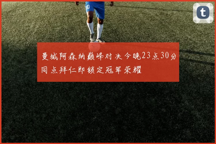 曼城阿森纳巅峰对决今晚23点30分同点拜仁即锁定冠军荣耀