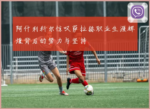 阿什利科尔惊叹萨拉赫职业生涯辉煌背后的努力与坚持